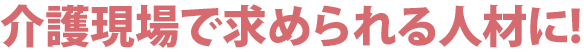 介護現場で求められる人材に!