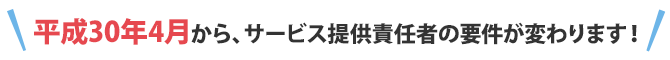 平成30年4月から、サービス提供責任者の要件が変わります!